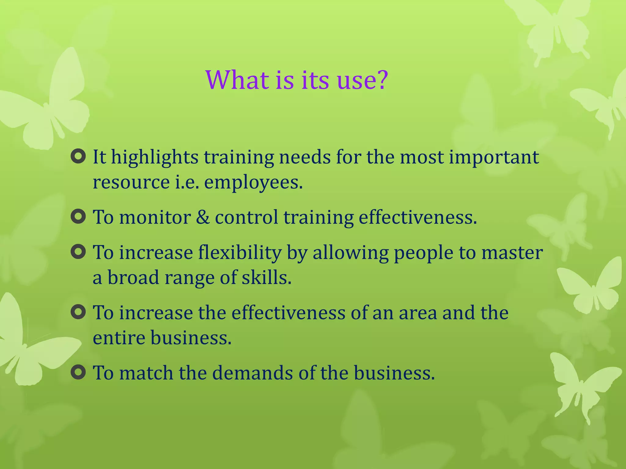 What is its use?
 It highlights training needs for the most important
resource i.e. employees.
 To monitor & control training effectiveness.

 To increase flexibility by allowing people to master
a broad range of skills.
 To increase the effectiveness of an area and the
entire business.
 To match the demands of the business.

 