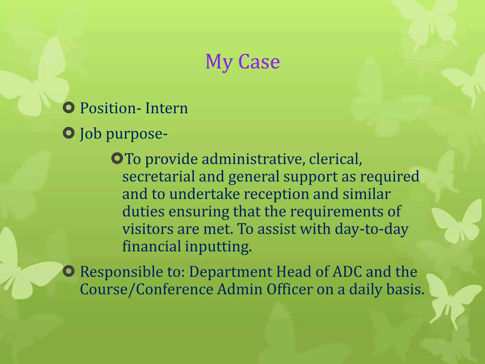 My Case
 Position- Intern
 Job purposeTo provide administrative, clerical,
secretarial and general support as required
and to undertake reception and similar
duties ensuring that the requirements of
visitors are met. To assist with day-to-day
financial inputting.

 Responsible to: Department Head of ADC and the
Course/Conference Admin Officer on a daily basis.

 