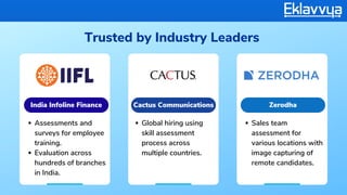 Trusted by Industry Leaders
Assessments and
surveys for employee
training.
Evaluation across
hundreds of branches
in India.
Global hiring using
skill assessment
process across
multiple countries.
Sales team
assessment for
various locations with
image capturing of
remote candidates.
India Infoline Finance Cactus Communications Zerodha
 