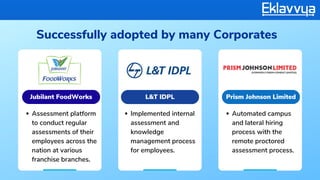 Successfully adopted by many Corporates
Assessment platform
to conduct regular
assessments of their
employees across the
nation at various
franchise branches.
Implemented internal
assessment and
knowledge
management process
for employees.
Automated campus
and lateral hiring
process with the
remote proctored
assessment process.
Jubilant FoodWorks L&T IDPL Prism Johnson Limited
 