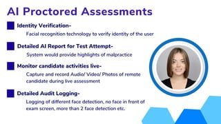 Logging of different face detection, no face in front of
exam screen, more than 2 face detection etc.
Identity Verification-
AI Proctored Assessments
Facial recognition technology to verify identity of the user
Monitor candidate activities live-
Capture and record Audio/ Video/ Photos of remote
candidate during live assessment
Detailed Audit Logging-
Detailed AI Report for Test Attempt-
System would provide highlights of malpractice
 