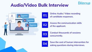 Audio/Video Bulk Interview
Conduct thousands of sessions
concurrently.
01
02
03
Online Audio / Video recording
of candidate responses.
Assess the communication skills
of the applicant.
Save the cost of human intervention for
asking questions during interviews.
04
 