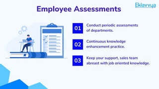Employee Assessments
Keep your support, sales team
abreast with job oriented knowledge.
01
02
03
Conduct periodic assessments
of departments.
Continuous knowledge
enhancement practice.
 