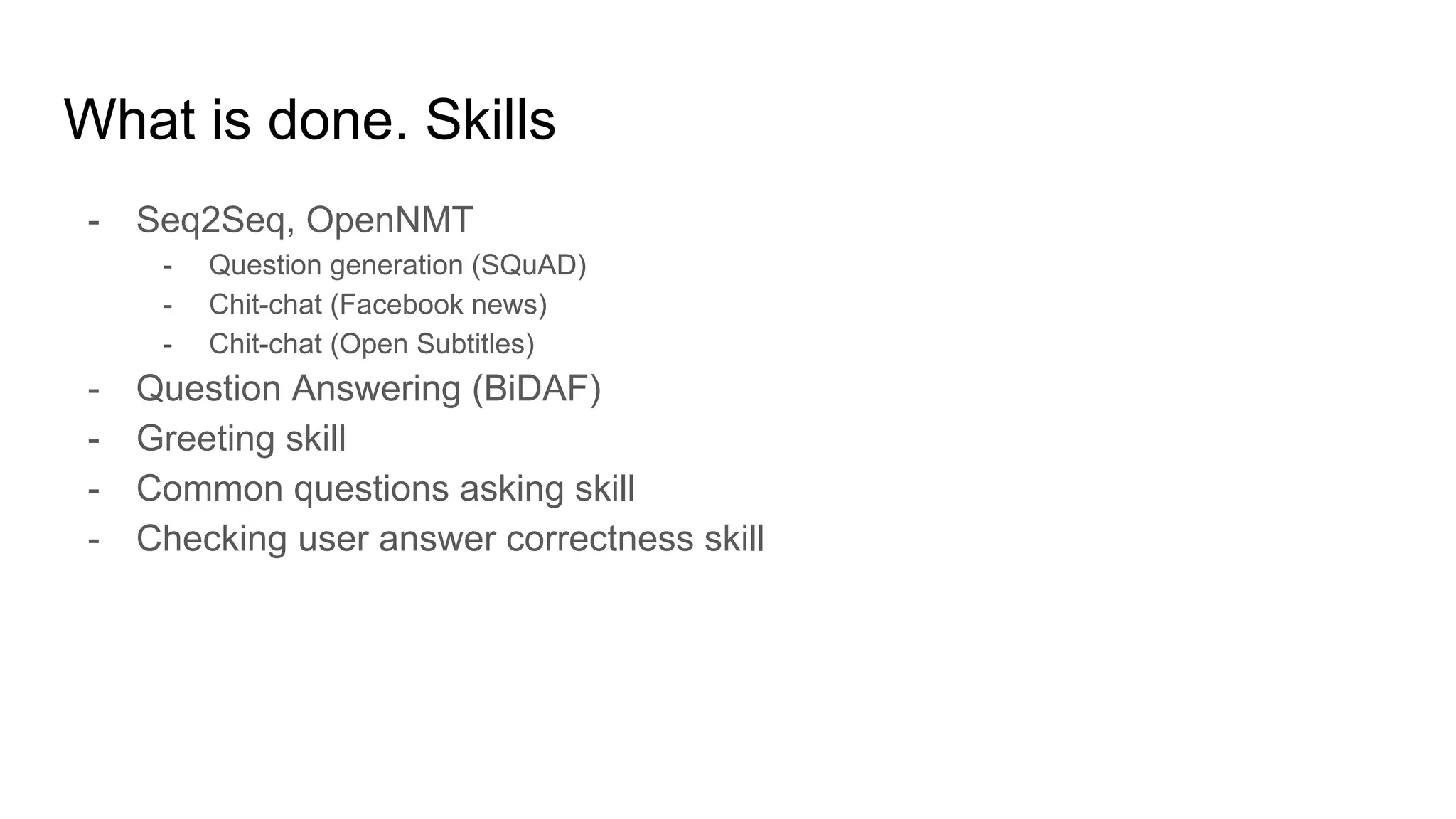 What is done. Skills
- Seq2Seq, OpenNMT
- Question generation (SQuAD)
- Chit-chat (Facebook news)
- Chit-chat (Open Subtitles)
- Question Answering (BiDAF)
- Greeting skill
- Common questions asking skill
- Checking user answer correctness skill
 