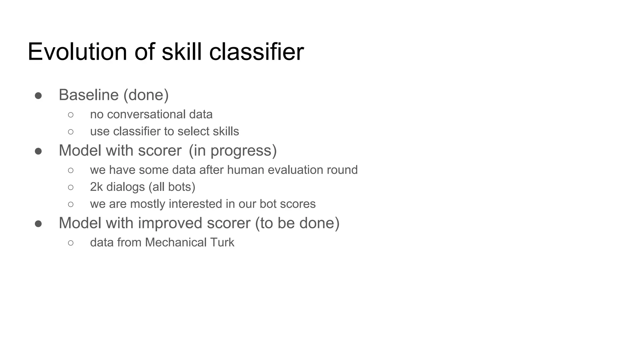Evolution of skill classifier
● Baseline (done)
○ no conversational data
○ use classifier to select skills
● Model with scorer (in progress)
○ we have some data after human evaluation round
○ 2k dialogs (all bots)
○ we are mostly interested in our bot scores
● Model with improved scorer (to be done)
○ data from Mechanical Turk
 