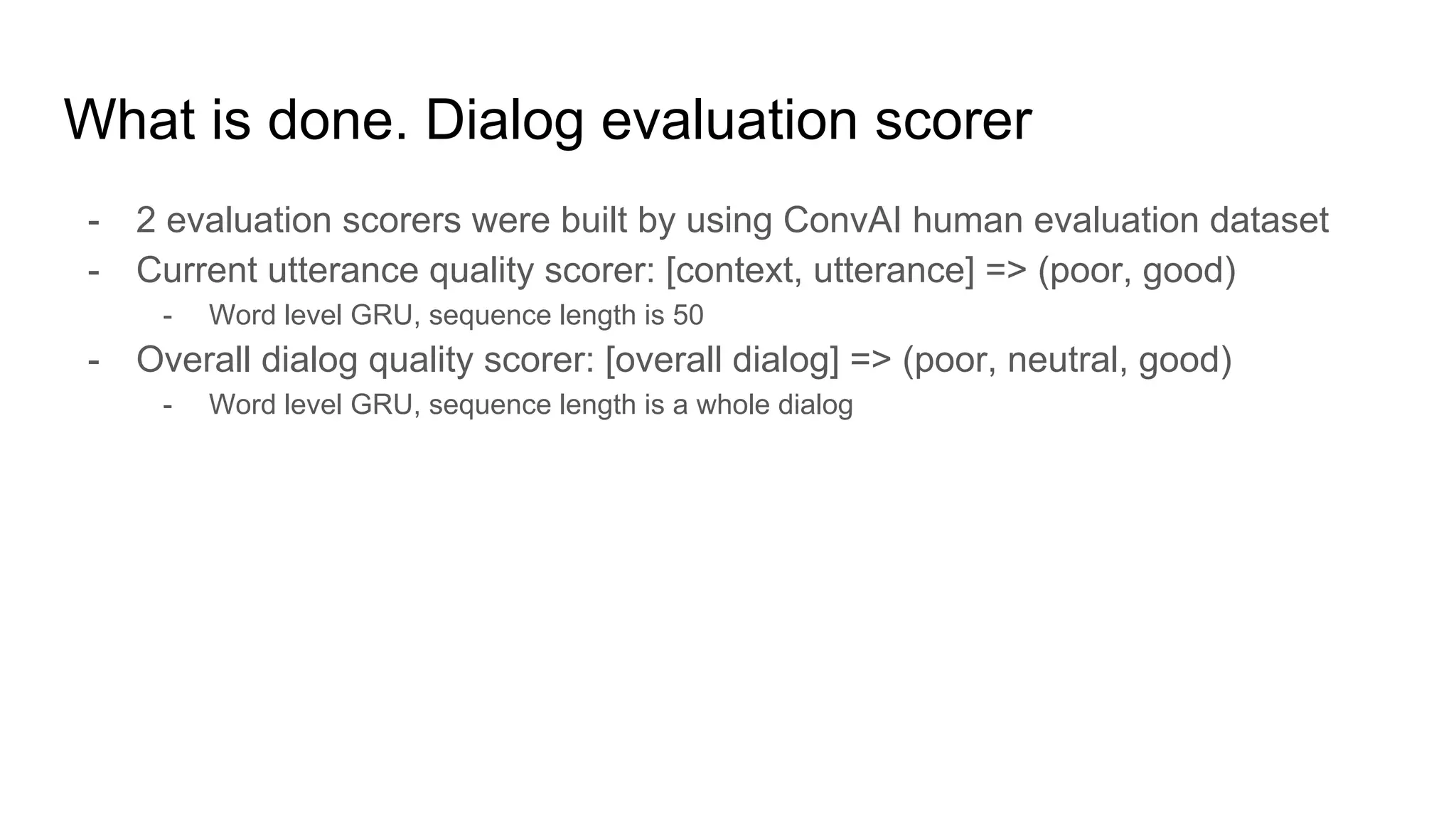 What is done. Dialog evaluation scorer
- 2 evaluation scorers were built by using ConvAI human evaluation dataset
- Current utterance quality scorer: [context, utterance] => (poor, good)
- Word level GRU, sequence length is 50
- Overall dialog quality scorer: [overall dialog] => (poor, neutral, good)
- Word level GRU, sequence length is a whole dialog
 