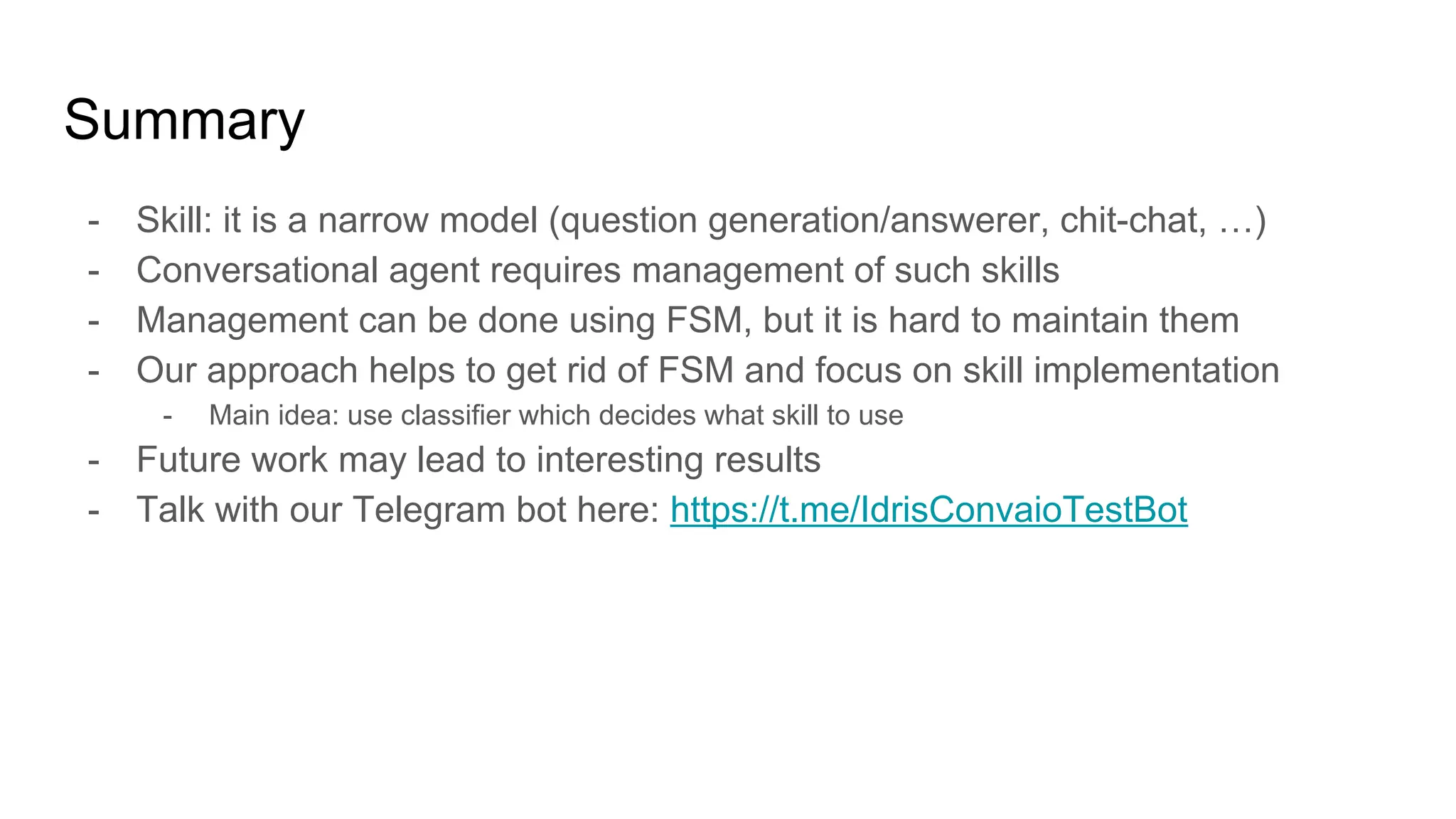 Summary
- Skill: it is a narrow model (question generation/answerer, chit-chat, …)
- Conversational agent requires management of such skills
- Management can be done using FSM, but it is hard to maintain them
- Our approach helps to get rid of FSM and focus on skill implementation
- Main idea: use classifier which decides what skill to use
- Future work may lead to interesting results
- Talk with our Telegram bot here: https://t.me/IdrisConvaioTestBot
 