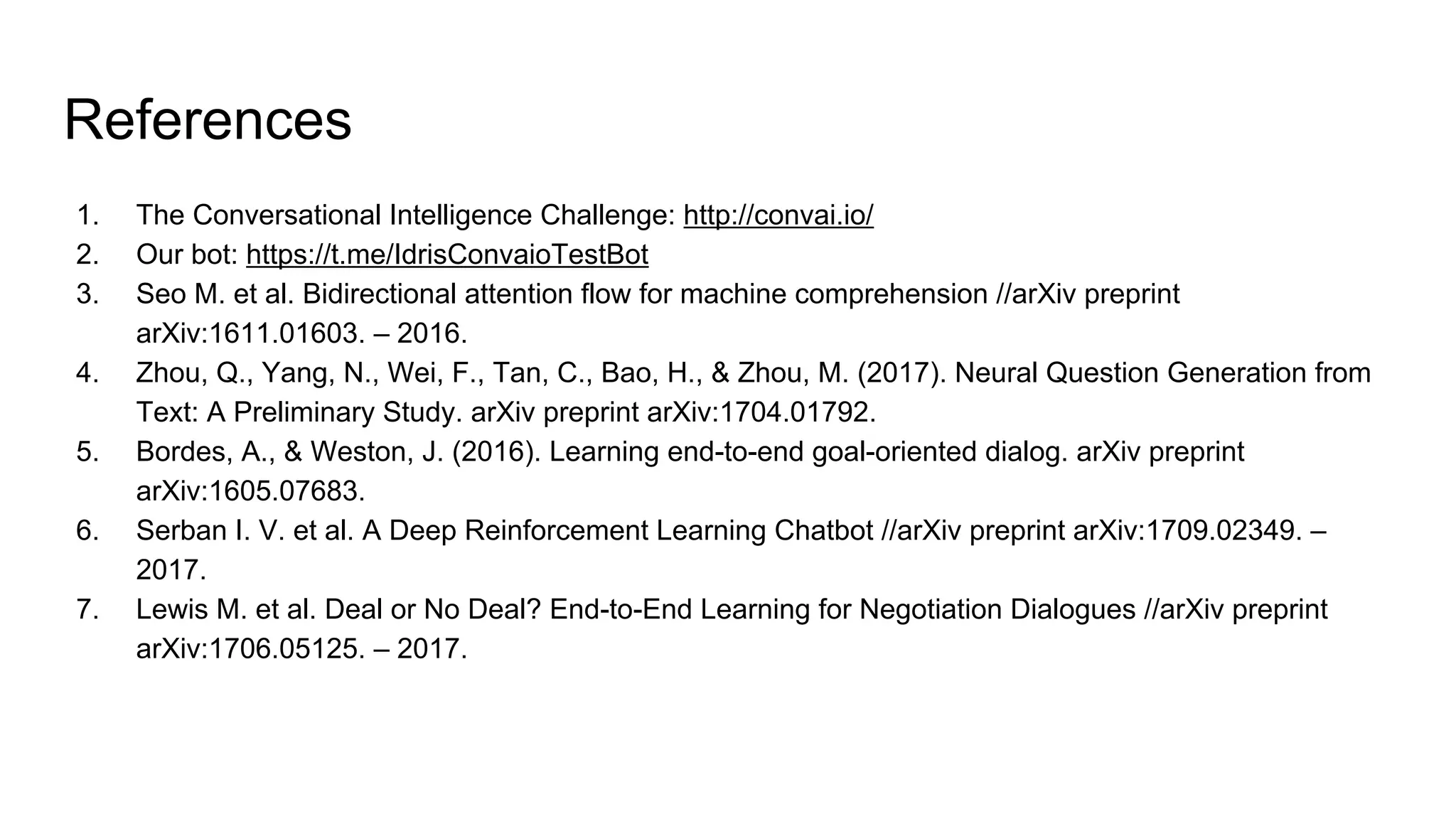References
1. The Conversational Intelligence Challenge: http://convai.io/
2. Our bot: https://t.me/IdrisConvaioTestBot
3. Seo M. et al. Bidirectional attention flow for machine comprehension //arXiv preprint
arXiv:1611.01603. – 2016.
4. Zhou, Q., Yang, N., Wei, F., Tan, C., Bao, H., & Zhou, M. (2017). Neural Question Generation from
Text: A Preliminary Study. arXiv preprint arXiv:1704.01792.
5. Bordes, A., & Weston, J. (2016). Learning end-to-end goal-oriented dialog. arXiv preprint
arXiv:1605.07683.
6. Serban I. V. et al. A Deep Reinforcement Learning Chatbot //arXiv preprint arXiv:1709.02349. –
2017.
7. Lewis M. et al. Deal or No Deal? End-to-End Learning for Negotiation Dialogues //arXiv preprint
arXiv:1706.05125. – 2017.
 