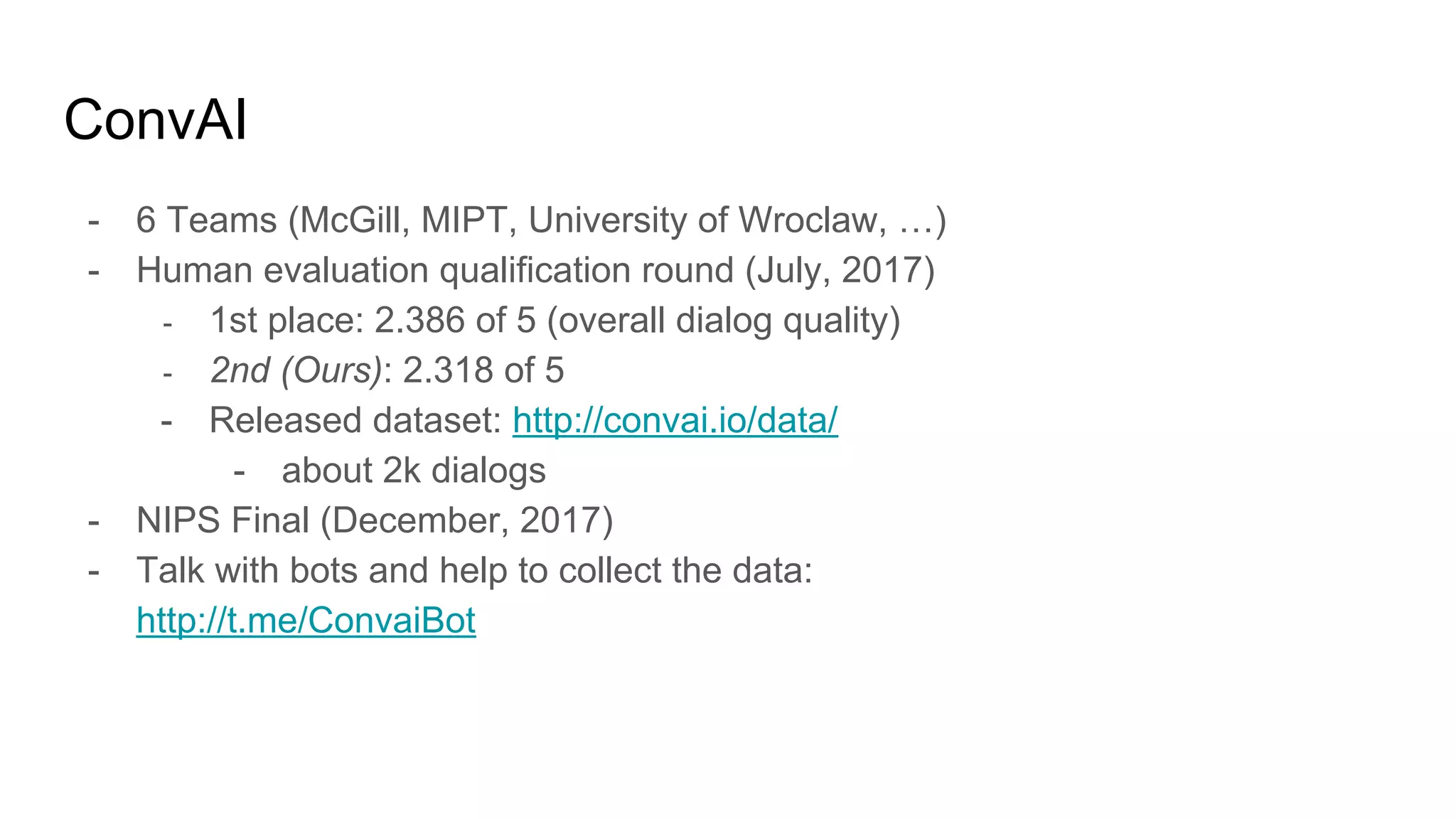 ConvAI
- 6 Teams (McGill, MIPT, University of Wroclaw, …)
- Human evaluation qualification round (July, 2017)
- 1st place: 2.386 of 5 (overall dialog quality)
- 2nd (Ours): 2.318 of 5
- Released dataset: http://convai.io/data/
- about 2k dialogs
- NIPS Final (December, 2017)
- Talk with bots and help to collect the data:
http://t.me/ConvaiBot
 