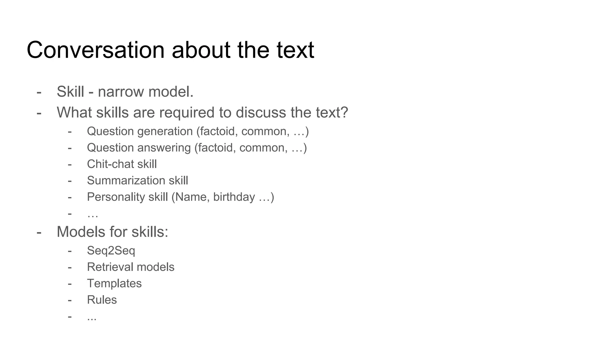 Conversation about the text
- Skill - narrow model.
- What skills are required to discuss the text?
- Question generation (factoid, common, …)
- Question answering (factoid, common, …)
- Chit-chat skill
- Summarization skill
- Personality skill (Name, birthday …)
- …
- Models for skills:
- Seq2Seq
- Retrieval models
- Templates
- Rules
- ...
 