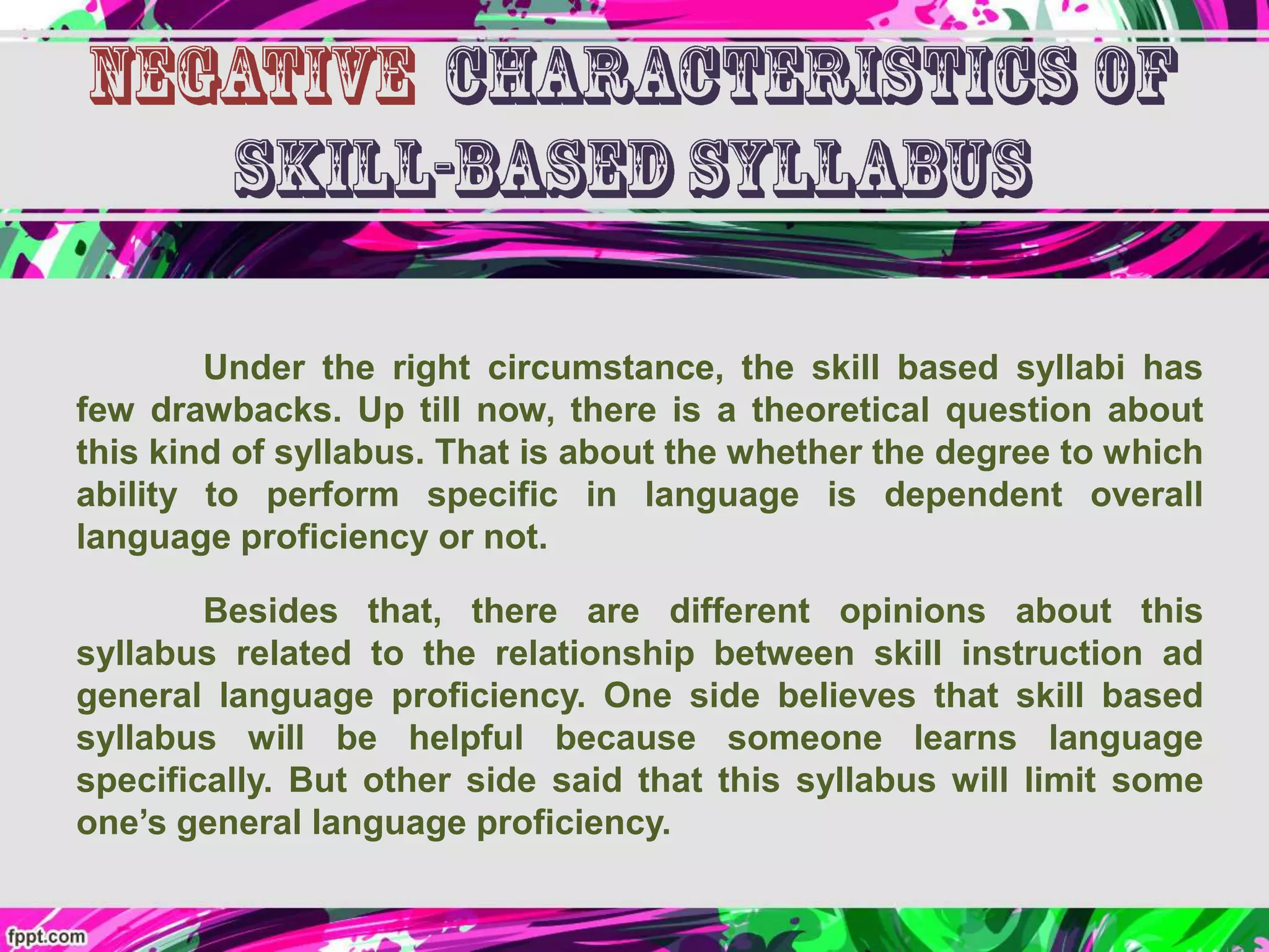Under the right circumstance, the skill based syllabi has
few drawbacks. Up till now, there is a theoretical question about
this kind of syllabus. That is about the whether the degree to which
ability to perform specific in language is dependent overall
language proficiency or not.
Besides that, there are different opinions about this
syllabus related to the relationship between skill instruction ad
general language proficiency. One side believes that skill based
syllabus will be helpful because someone learns language
specifically. But other side said that this syllabus will limit some
one’s general language proficiency.
 