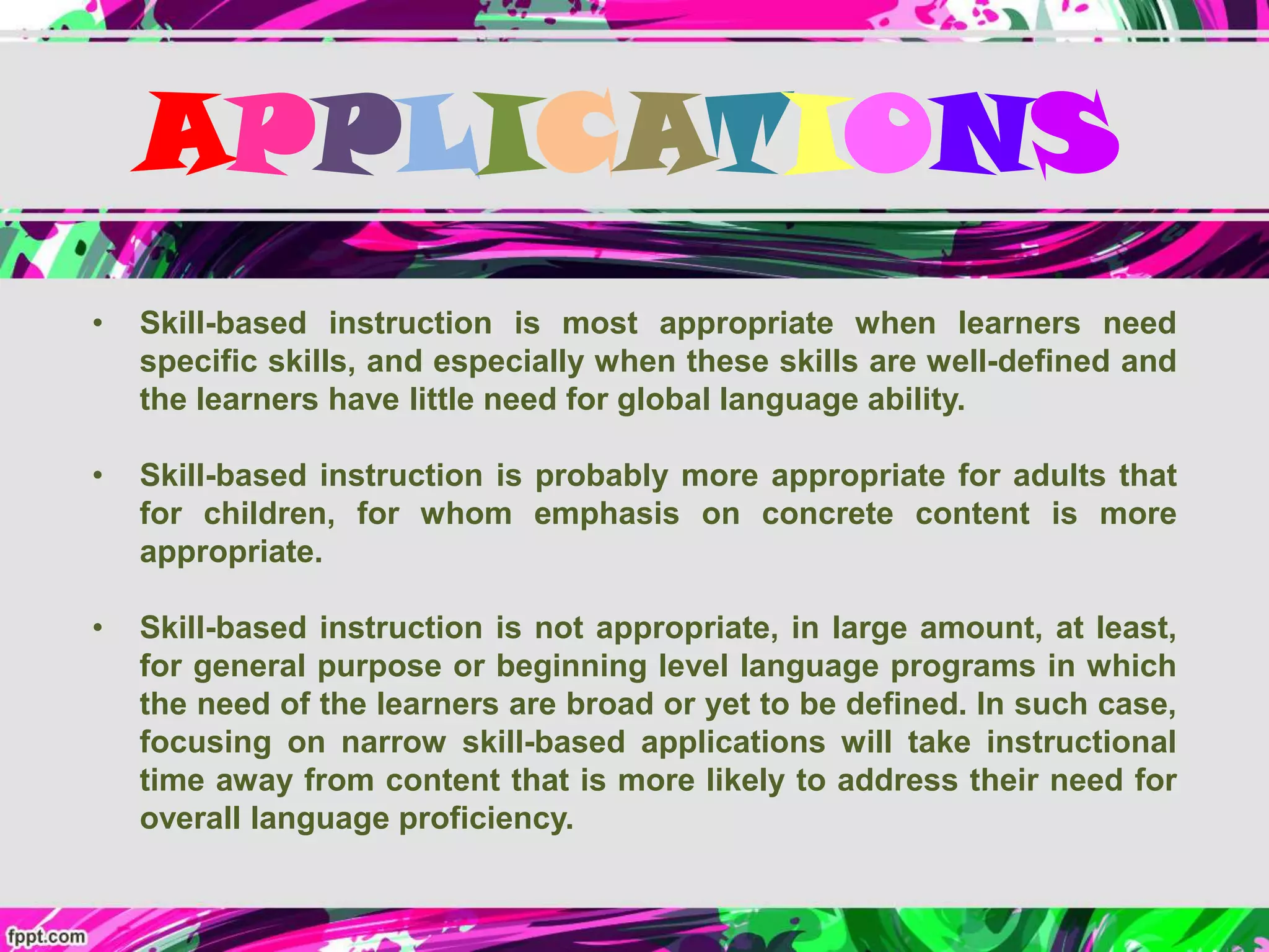 APPLICATIONS
• Skill-based instruction is most appropriate when learners need
specific skills, and especially when these skills are well-defined and
the learners have little need for global language ability.
• Skill-based instruction is probably more appropriate for adults that
for children, for whom emphasis on concrete content is more
appropriate.
• Skill-based instruction is not appropriate, in large amount, at least,
for general purpose or beginning level language programs in which
the need of the learners are broad or yet to be defined. In such case,
focusing on narrow skill-based applications will take instructional
time away from content that is more likely to address their need for
overall language proficiency.
 