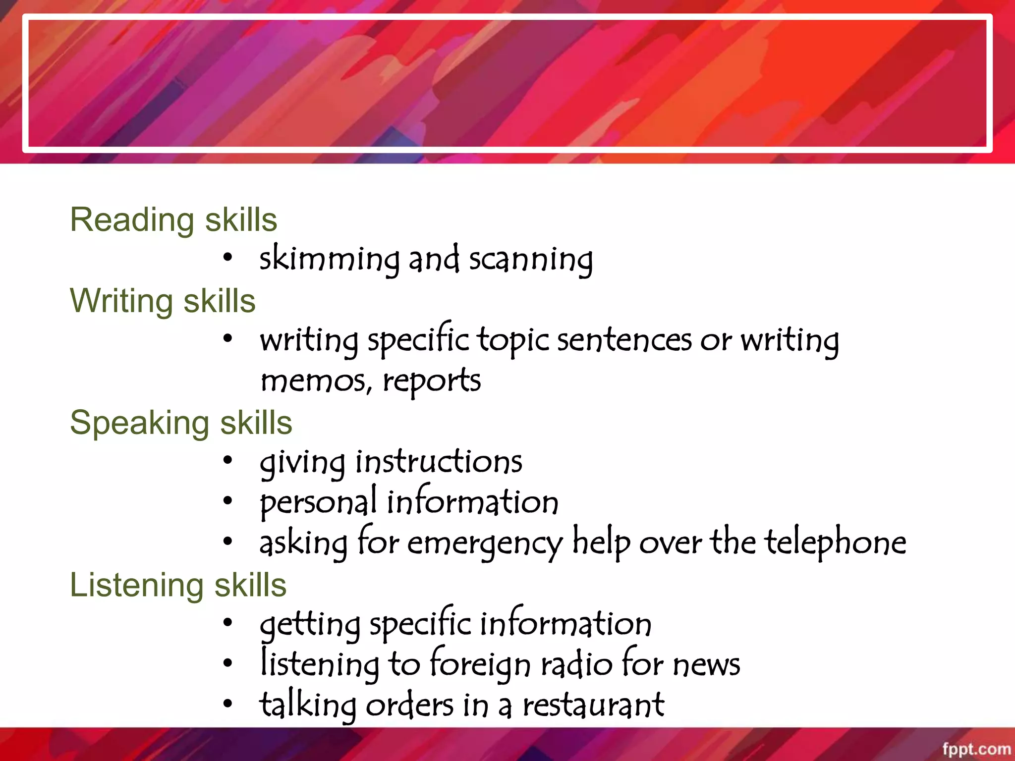 Reading skills
• skimming and scanning
Writing skills
• writing specific topic sentences or writing
memos, reports
Speaking skills
• giving instructions
• personal information
• asking for emergency help over the telephone
Listening skills
• getting specific information
• listening to foreign radio for news
• talking orders in a restaurant
 