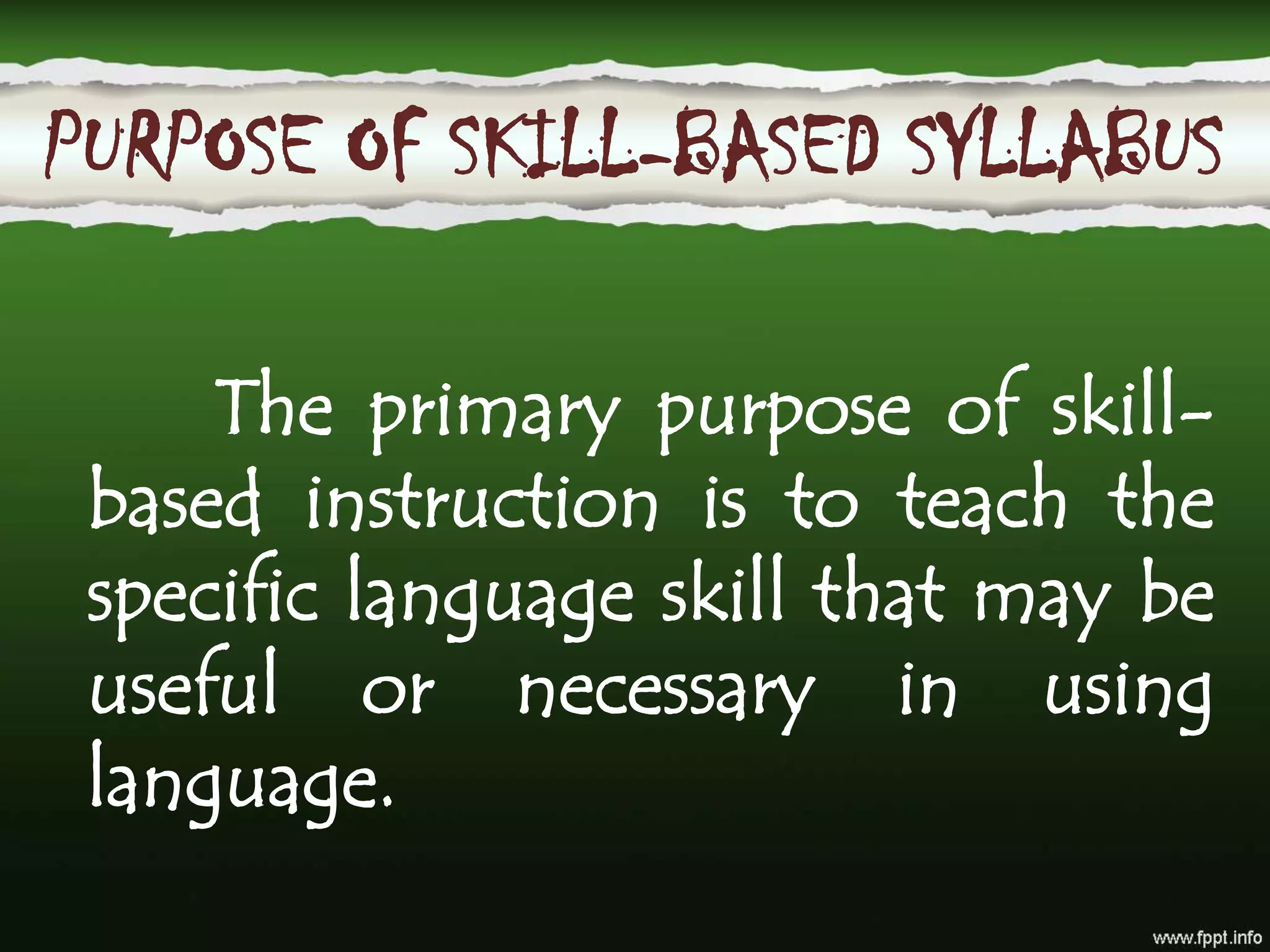 In skill-based syllabus, the content of the language teaching involves a collection
of particular skills that may play a role in using language
The primary purpose of skill-based instruction is to teach the specific language skill
that may be useful or necessary in using language. Skills are things that people
must be able to do to be competent in a language. Unlike situational syllabi where
functions are grouped together into specific language use settings, skill-based
syllabi group linguistic competencies (pronunciation, vocabulary, grammar and
discourse) together into generalized types of behavior, such as listening to spoken
language for the main idea, writing well-formed paragraphs, specific purpose
writing, and so forth.
PURPOSE OF SKILL-BASED SYLLABUS
The primary purpose of skill-
based instruction is to teach the
specific language skill that may be
useful or necessary in using
language.
 