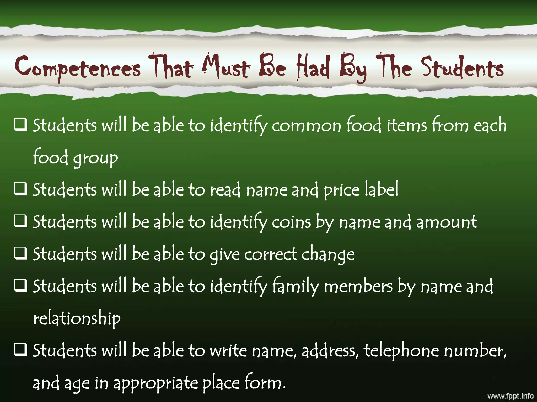 Competences That Must Be Had By The Students
 Students will be able to identify common food items from each
food group
 Students will be able to read name and price label
 Students will be able to identify coins by name and amount
 Students will be able to give correct change
 Students will be able to identify family members by name and
relationship
 Students will be able to write name, address, telephone number,
and age in appropriate place form.
 