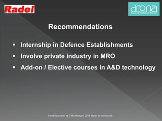 Recommendations
 Internship in Defence Establishments
 Involve private industry in MRO
 Add-on / Elective courses in A&D technology
Content prepared by G Raj Narayan, 2015. Not to be reproduced.
 