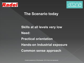 The Scenario today
Skills at all levels very low
Need:
Practical orientation
Hands-on Industrial exposure
Common sense approach
Content prepared by G Raj Narayan, 2015. Not to be reproduced.
 
