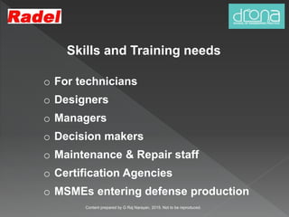 Skills and Training needs
o For technicians
o Designers
o Managers
o Decision makers
o Maintenance & Repair staff
o Certification Agencies
o MSMEs entering defense production
Content prepared by G Raj Narayan, 2015. Not to be reproduced.
 