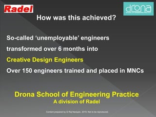 How was this achieved?
So-called ‘unemployable’ engineers
transformed over 6 months into
Creative Design Engineers
Over 150 engineers trained and placed in MNCs
Content prepared by G Raj Narayan, 2015. Not to be reproduced.
Drona School of Engineering Practice
A division of Radel
 