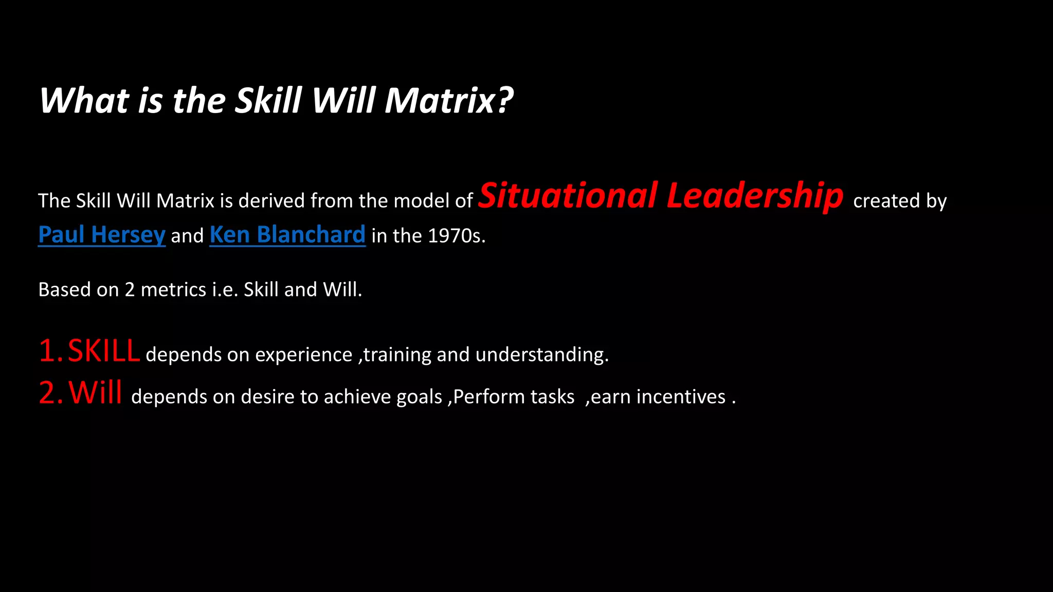 What is the Skill Will Matrix?
The Skill Will Matrix is derived from the model of Situational Leadership created by
Paul Hersey and Ken Blanchard in the 1970s.
Based on 2 metrics i.e. Skill and Will.
1.SKILLdepends on experience ,training and understanding.
2.Will depends on desire to achieve goals ,Perform tasks ,earn incentives .
 