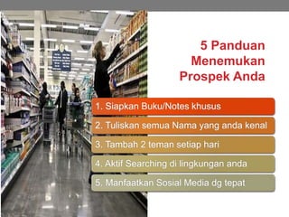 5 Panduan
Menemukan
Prospek Anda
1. Siapkan Buku/Notes khusus
2. Tuliskan semua Nama yang anda kenal
3. Tambah 2 teman setiap hari
4. Aktif Searching di lingkungan anda
5. Manfaatkan Sosial Media dg tepat
 