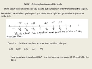 Skill #1 Ordering Fractions and Decimals
Think about the number line as you plan to put numbers in order from smallest to largest.
Remember that numbers get larger as you move to the right and get smaller as you move
to the left.
Question: Put these numbers in order from smallest to largest.
0.38 1/10 -0.45 -2/3 7/8
How would you think about this? Use the ideas on the pages 48, 49, and 50 in the
Book.
 