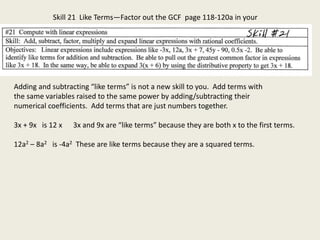 Skill 21 Like Terms—Factor out the GCF page 118-120a in your
book. book.
Adding and subtracting “like terms” is not a new skill to you. Add terms with
the same variables raised to the same power by adding/subtracting their
numerical coefficients. Add terms that are just numbers together.
3x + 9x is 12 x 3x and 9x are “like terms” because they are both x to the first terms.
12a2 – 8a2 is -4a2 These are like terms because they are a squared terms.
 