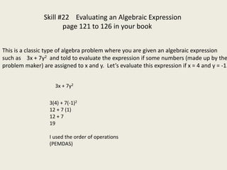 Skill #22 Evaluating an Algebraic Expression
page 121 to 126 in your book
This is a classic type of algebra problem where you are given an algebraic expression
such as 3x + 7y2 and told to evaluate the expression if some numbers (made up by the
problem maker) are assigned to x and y. Let’s evaluate this expression if x = 4 and y = -1.
3x + 7y2
3(4) + 7(-1)2
12 + 7 (1)
12 + 7
19
I used the order of operations
(PEMDAS)
 