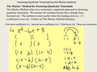 Factoring Quadratic Trinomials by the Marley Method
The Marley* Method for Factoring Quadratic Trinomials
The Marley Method relies on a systematic, organized approach to factoring
quadratic trinomials. We assume all common factors have already been
factored out. The method is most useful when the leading term (i.e. x2)
coefficient is not one. Follow on The Marley Method Handout.
First term coefficient is 1. Second term coefficient is 6. Third term is 8. These are important.
 