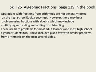 Skill 25 Algebraic Fractions page 139 in the book
Operations with fractions from arithmetic are not generally tested
on the high school Equivalency test. However, there may be a
problem using fractions with algebra which may include
multiplying or dividing and adding or subtracting.
These are hard problems for most adult learners and most high school
algebra students too. I have included just a few with similar problems
from arithmetic on the next several slides.
 