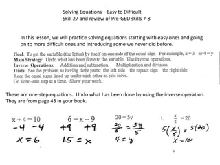 Solving Equations—Easy to Difficult
Skill 27 and review of Pre-GED skills 7-8
In this lesson, we will practice solving equations starting with easy ones and going
on to more difficult ones and introducing some we never did before.
These are one-step equations. Undo what has been done by using the inverse operation.
They are from page 43 in your book.
 