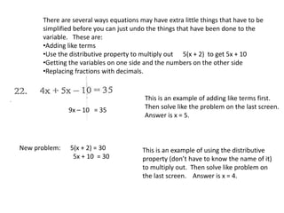 There are several ways equations may have extra little things that have to be
simplified before you can just undo the things that have been done to the
variable. These are:
•Adding like terms
•Use the distributive property to multiply out 5(x + 2) to get 5x + 10
•Getting the variables on one side and the numbers on the other side
•Replacing fractions with decimals.
9x – 10 = 35
This is an example of adding like terms first.
Then solve like the problem on the last screen.
Answer is x = 5.
New problem: 5(x + 2) = 30
5x + 10 = 30
This is an example of using the distributive
property (don’t have to know the name of it)
to multiply out. Then solve like problem on
the last screen. Answer is x = 4.
 