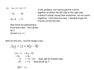 In this problem, we need to get the x terms
together on either the left side or the right side.
It doesn’t matter except that sometimes we can avoid
negatives. I will show one way. I decided to get the
X terms on the left side.
- 5x -5x
3x + 6 = 9
Now finish by subtracting 6
from both sides. Then divide
by 3.
Answer is x = 1.
Now try this one. Use the integer rules.
-3 y - 3 = 4 y - 32
+ 3y + 3y
-3 = 7 y - 32 Now add 32 to both sides.
29 = 7 y Now divide by 7
29/7 = y
 
