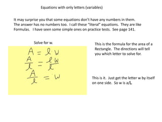 Equations with only letters (variables)
It may surprise you that some equations don’t have any numbers in them.
The answer has no numbers too. I call these “literal” equations. They are like
Formulas. I have seen some simple ones on practice tests. See page 141.
This is the formula for the area of a
Rectangle. The directions will tell
you which letter to solve for.
Solve for w.
This is it. Just get the letter w by itself
on one side. So w is a/L
 