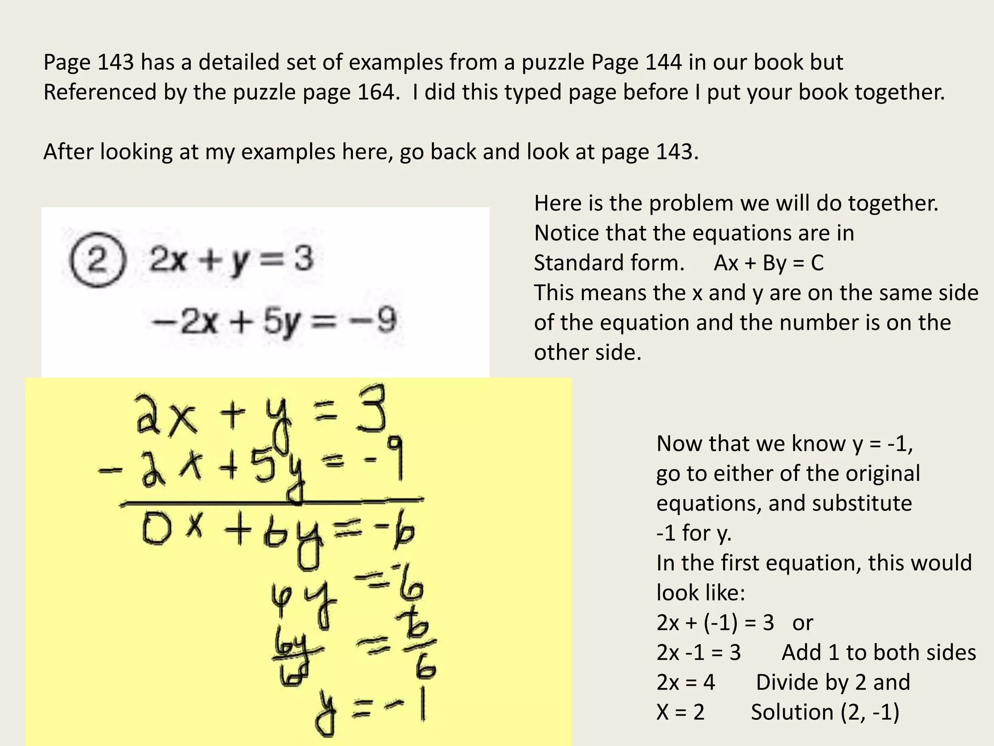 Page 143 has a detailed set of examples from a puzzle Page 144 in our book but
Referenced by the puzzle page 164. I did this typed page before I put your book together.
After looking at my examples here, go back and look at page 143.
Here is the problem we will do together.
Notice that the equations are in
Standard form. Ax + By = C
This means the x and y are on the same side
of the equation and the number is on the
other side.
Now that we know y = -1,
go to either of the original
equations, and substitute
-1 for y.
In the first equation, this would
look like:
2x + (-1) = 3 or
2x -1 = 3 Add 1 to both sides
2x = 4 Divide by 2 and
X = 2 Solution (2, -1)
 