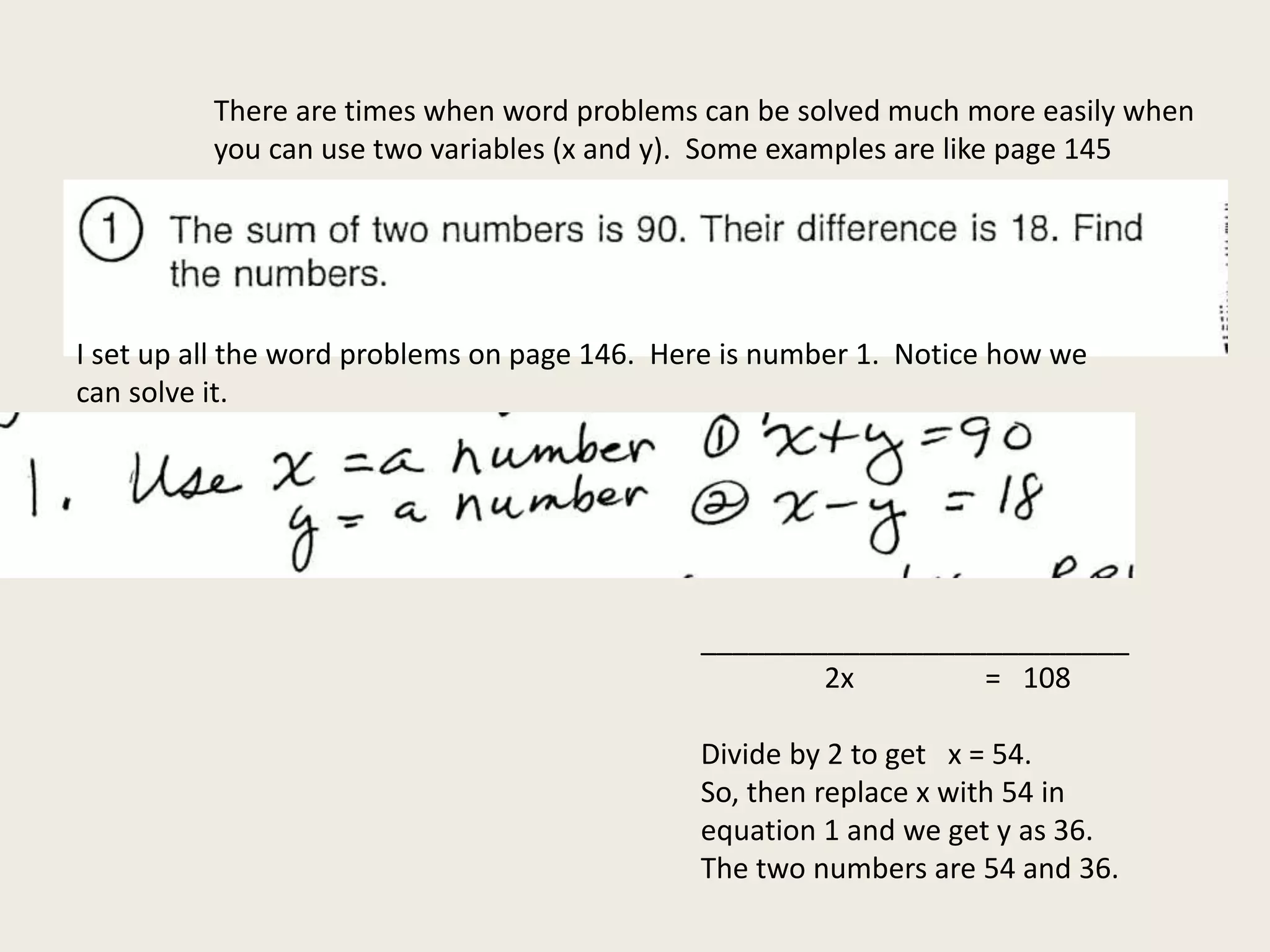 There are times when word problems can be solved much more easily when
you can use two variables (x and y). Some examples are like page 145
I set up all the word problems on page 146. Here is number 1. Notice how we
can solve it.
___________________________
2x = 108
Divide by 2 to get x = 54.
So, then replace x with 54 in
equation 1 and we get y as 36.
The two numbers are 54 and 36.
 