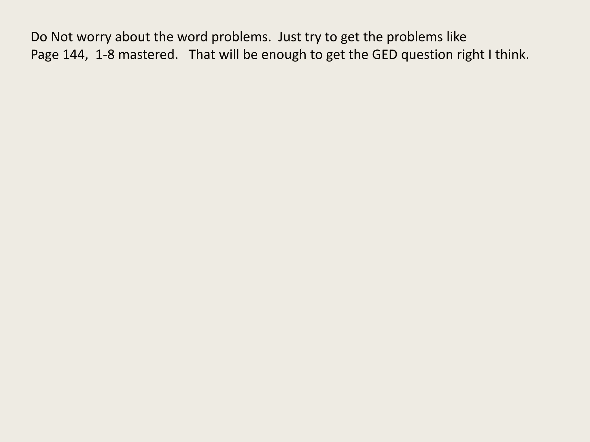Do Not worry about the word problems. Just try to get the problems like
Page 144, 1-8 mastered. That will be enough to get the GED question right I think.
 