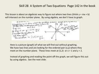 Skill 28 A System of Two Equations Page 142 in the book
This lesson is about an algebraic way to figure out where two lines (think y = mx + b)
will intersect on the number plane. By using algebra, we don’t have to graph.
Here is a picture (graph) of what we will find out without graphing.
We have two lines and are looking for the ordered pair (x,y) where they
meet on the number plane. These lines meet at (1,2) or x = 1 and y = 2.
Instead of graphing and reading the point off the graph, we will figure this out
by using algebra. See the next slide.
 