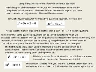 In this last part of the quadratic lesson, we will solve quadratic equations by
using the Quadratic Formula. The formula is on the formula page so you don’t
have to memorize it—just use it. There will be two answers.
Using the Quadratic Formula for solve quadratic equations
First, let’s review just what we mean by a quadratic equation. Here are two.
Notice that the highest exponent is 2 rather than 1 as in 2x + 1 = 4 (linear equation).
Remember that some quadratic equations can be solved by factoring which we
discussed in the last session (Part 2). Not all quadratics will factor so the formula is the only way.
However, all quadratic equations can be solved by using the formula. It solves them all.
The unfortunate part is that the formula can be a little hard to use. So, here goes.
The first thing to know about using the formula is that the equation must be in
standard form. That means that one side must be 0 and the terms on the other
side must be in descending order of the powers of x.
This is in standard form. Notice that the x2 is first, the x term
is second and the number (the constant) is third.
This is not in standard form yet. We must subtract 1 from both sides
and rewrite it as 4x2 -3x -1 = 0 I have seen this type on a practice test.
 