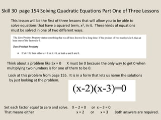 Skill 30 page 154 Solving Quadratic Equations Part One of Three Lessons
This lesson will be the first of three lessons that will allow you to be able to
solve equations that have a squared term, x2, in it. These kinds of equations
must be solved in one of two different ways.
Look at this problem from page 155. It is in a form that lets us name the solutions
by just looking at the problem.
Think about a problem like 5x = 0 X must be 0 because the only way to get 0 when
multiplying two numbers is for one of them to be 0.
Set each factor equal to zero and solve. X – 2 = 0 or x – 3 = 0
That means either x = 2 or x = 3 Both answers are required.
 