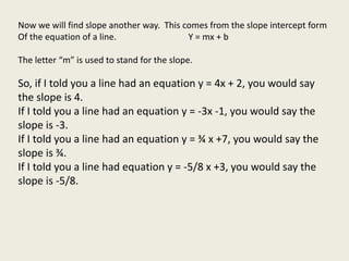 Now we will find slope another way. This comes from the slope intercept form
Of the equation of a line. Y = mx + b
The letter “m” is used to stand for the slope.
So, if I told you a line had an equation y = 4x + 2, you would say
the slope is 4.
If I told you a line had an equation y = -3x -1, you would say the
slope is -3.
If I told you a line had an equation y = ¾ x +7, you would say the
slope is ¾.
If I told you a line had equation y = -5/8 x +3, you would say the
slope is -5/8.
 