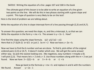 Skill31C Writing the equation of a line pages 167 and 168 in the book
The ultimate goal of this lesson is to be able to write an equation of a line given
two points on the line. We will do this in two phases starting with a given slope and
a point. This type of question is very likely to be on the test!
Here is the kind of problem we are talking about.
Write the equation of a line in slope-intercept form of a line passing through (2,3) and (4,7).
To answer this question, we need the slope, m, and the y-intercept, b, so that we can
Write the equation in the form y = mx + b. The answer is y = 2x -1. How?
First find the slope using the slope formula. (y2- y1)/ (x2 – x1)
Here that is (7-3)/(4-2) or 4/2 or just 2. So m = 2 Now we have y = 2x + b.
Now we have to find the b number and we are done. To find b, pick either of the original
ordered pairs (2,3) or (4,7). It doesn’t matter which one. We will get the same answer
either way. So pick the easiest looking one. (No negatives, easy numbers ==maybe a 0).
I will pick (2,3). That means let x = 2 and y = 3. Use those numbers along with the m = 2 we just
found. Now we have 3 = 2(2) + b or 3 = 4 + b or -1 = b
Now go back to the formula y = mx + b and replace m and b with the numbers
We found. Answer y = 2x - 1
 