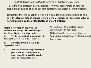 Skill31D Using Slope in Word Problems or Applications of Slope
This is the final lesson in a series on slope. We will concentrate on how the
slope-intercept form of a line can give us information about a “word problem.”
Remember that the equation y = mx + b is called the slope intercept form and
m is the slope or rate of change while b is the y-intercept or beginning value or
sometimes referred to as the flat fee in a word problem.
Maria is traveling by taxi while on
business in Chicago. The taxi charges a
flat fee of $4 and then $2 per mile.
a. Write an equation to represent the
total cost, y, of a taxi ride of x miles.
b. How much would a taxi ride of
eight miles cost?
c. Rewrite the equation you wrote in
part a but let the total cost be
represented by c and the number
miles be represented by n.
We will solve this problem as an
example on the next slides.
Notice that there are several parts.
You cannot do part b or c without doing
Part a first.
 