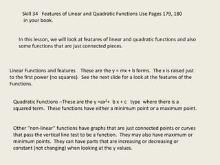Skill 34 Features of Linear and Quadratic Functions Use Pages 179, 180
in your book.
In this lesson, we will look at features of linear and quadratic functions and also
some functions that are just connected pieces.
Linear Functions and features These are the y = mx + b forms. The x is raised just
to the first power (no squares). See the next slide for a look at the features of the
Functions.
Quadratic Functions –These are the y =ax2+ b x + c type where there is a
squared term. These functions have either a minimum point or a maximum point.
Other “non-linear” functions have graphs that are just connected points or curves
that pass the vertical line test to be a function. They may also have maximum or
minimum points. They can have parts that are increasing or decreasing or
constant (not changing) when looking at the y values.
 