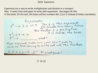 Skill3 Exponents
Exponents are a way to write multiplication and division in a compact
Way. It saves time and paper to write with exponents. See pages 56-59a
In the book. On the test, the bases will be numbers like 2,3,or 5 instead of letters (variables).
25 Or 32.
 