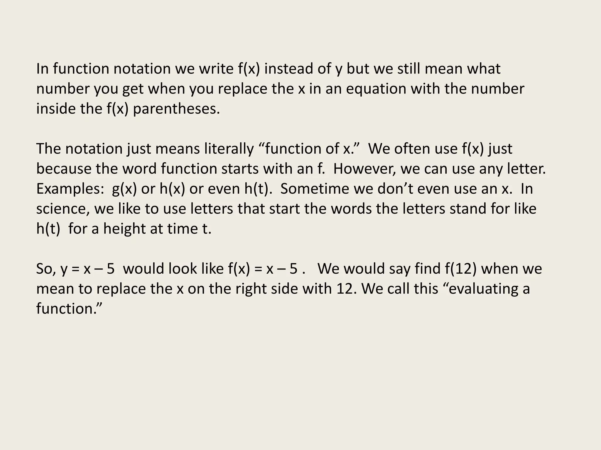 In function notation we write f(x) instead of y but we still mean what
number you get when you replace the x in an equation with the number
inside the f(x) parentheses.
The notation just means literally “function of x.” We often use f(x) just
because the word function starts with an f. However, we can use any letter.
Examples: g(x) or h(x) or even h(t). Sometime we don’t even use an x. In
science, we like to use letters that start the words the letters stand for like
h(t) for a height at time t.
So, y = x – 5 would look like f(x) = x – 5 . We would say find f(12) when we
mean to replace the x on the right side with 12. We call this “evaluating a
function.”
 