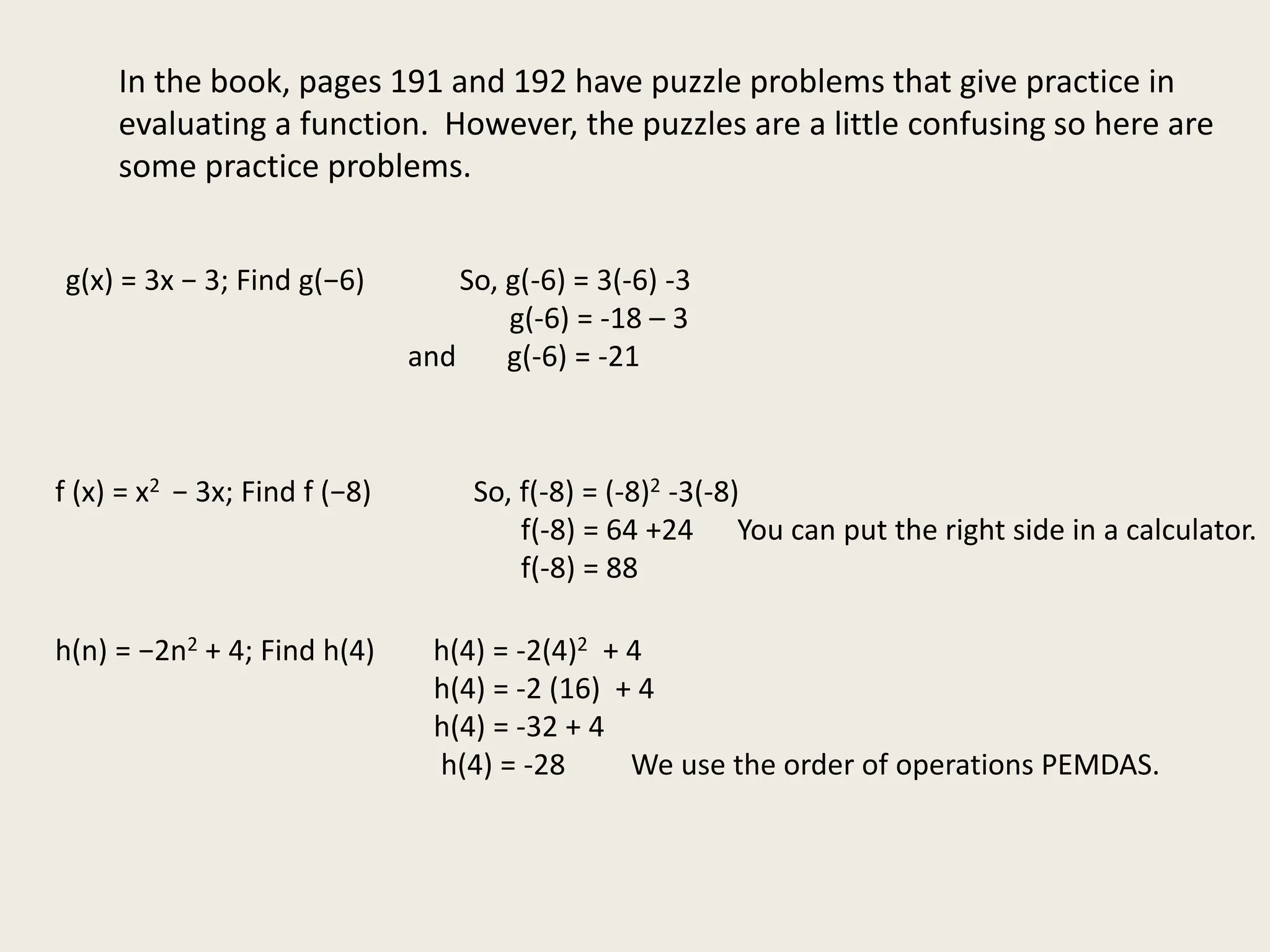 In the book, pages 191 and 192 have puzzle problems that give practice in
evaluating a function. However, the puzzles are a little confusing so here are
some practice problems.
g(x) = 3x − 3; Find g(−6) So, g(-6) = 3(-6) -3
g(-6) = -18 – 3
and g(-6) = -21
f (x) = x2 − 3x; Find f (−8) So, f(-8) = (-8)2 -3(-8)
f(-8) = 64 +24 You can put the right side in a calculator.
f(-8) = 88
h(n) = −2n2 + 4; Find h(4) h(4) = -2(4)2 + 4
h(4) = -2 (16) + 4
h(4) = -32 + 4
h(4) = -28 We use the order of operations PEMDAS.
 