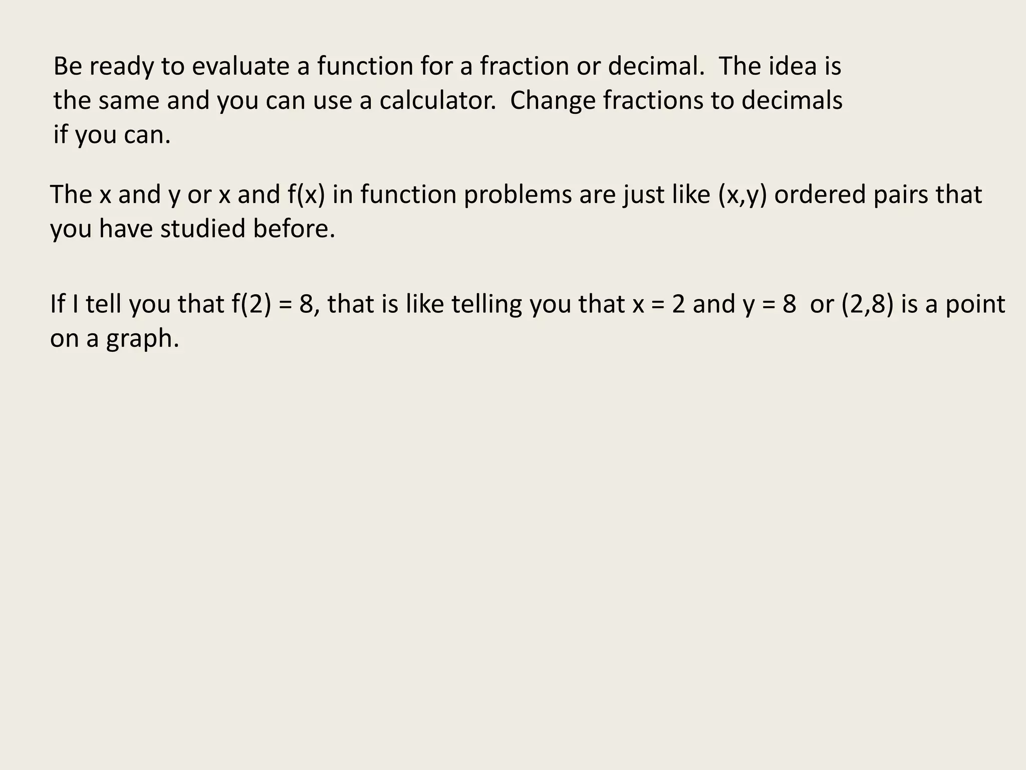 Be ready to evaluate a function for a fraction or decimal. The idea is
the same and you can use a calculator. Change fractions to decimals
if you can.
The x and y or x and f(x) in function problems are just like (x,y) ordered pairs that
you have studied before.
If I tell you that f(2) = 8, that is like telling you that x = 2 and y = 8 or (2,8) is a point
on a graph.
 