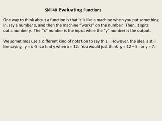 Skill40 Evaluating Functions
One way to think about a function is that it is like a machine when you put something
in, say a number x, and then the machine “works” on the number. Then, it spits
out a number y. The “x” number is the input while the “y” number is the output.
We sometimes use a different kind of notation to say this. However, the idea is still
like saying y = x -5 so find y when x = 12. You would just think y = 12 – 5 or y = 7.
 