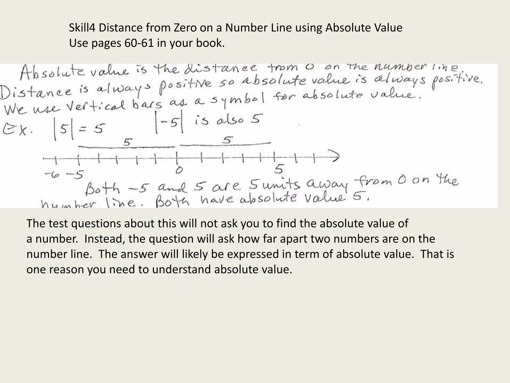 Skill4 Distance from Zero on a Number Line using Absolute Value
Use pages 60-61 in your book.
The test questions about this will not ask you to find the absolute value of
a number. Instead, the question will ask how far apart two numbers are on the
number line. The answer will likely be expressed in term of absolute value. That is
one reason you need to understand absolute value.